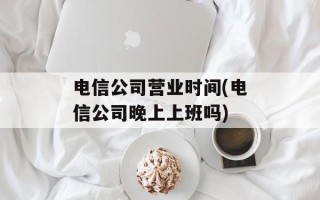 电信公司营业时间(电信公司晚上上班吗)