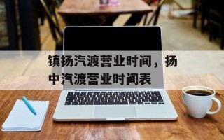 镇扬汽渡营业时间，扬中汽渡营业时间表
