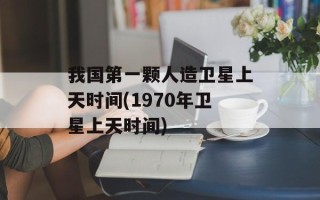 我国第一颗人造卫星上天时间(1970年卫星上天时间)