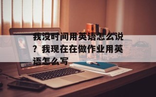 我没时间用英语怎么说？我现在在做作业用英语怎么写