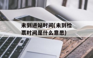 未到进站时间(未到检票时间是什么意思)