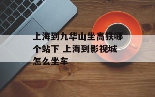 上海到九华山坐高铁哪个站下 上海到影视城怎么坐车