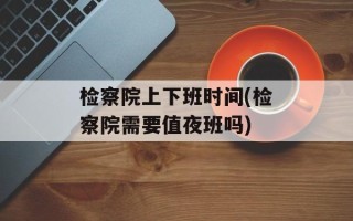 检察院上下班时间(检察院需要值夜班吗)