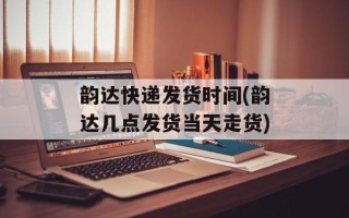 韵达快递发货时间(韵达几点发货当天走货)