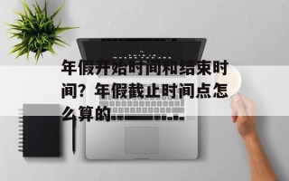 年假开始时间和结束时间？年假截止时间点怎么算的