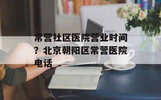 常营社区医院营业时间？北京朝阳区常营医院电话