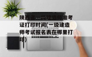 陕西省一级建造师准考证打印时间(一级建造师考试报名表在哪里打印)