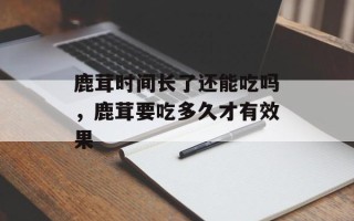 鹿茸时间长了还能吃吗，鹿茸要吃多久才有效果
