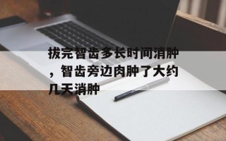 拔完智齿多长时间消肿，智齿旁边肉肿了大约几天消肿