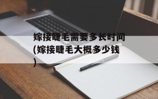 嫁接睫毛需要多长时间(嫁接睫毛大概多少钱)