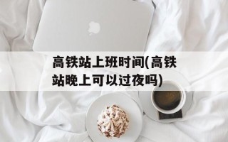 高铁站上班时间(高铁站晚上可以过夜吗)