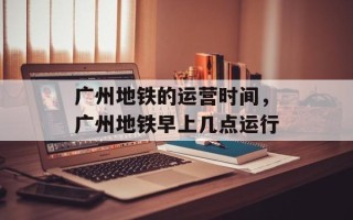 广州地铁的运营时间，广州地铁早上几点运行