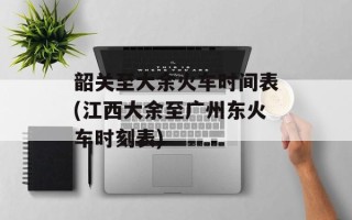 韶关至大余火车时间表(江西大余至广州东火车时刻表)