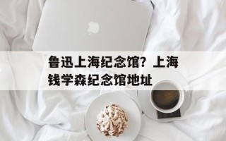 鲁迅上海纪念馆？上海钱学森纪念馆地址