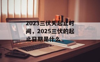 2023三伏天起止时间，2025三伏的起止日期是什么