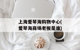 上海爱琴海购物中心(爱琴海商场老板是谁)