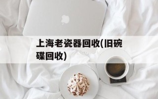 上海老瓷器回收(旧碗碟回收)