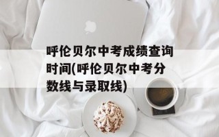 呼伦贝尔中考成绩查询时间(呼伦贝尔中考分数线与录取线)