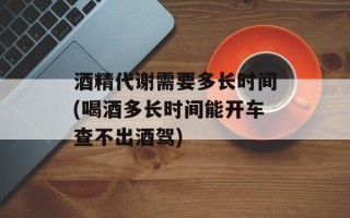 酒精代谢需要多长时间(喝酒多长时间能开车查不出酒驾)