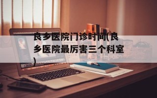 良乡医院门诊时间(良乡医院最厉害三个科室)