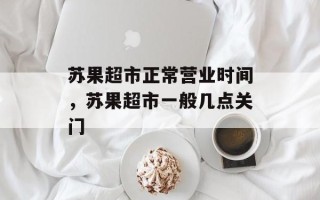 苏果超市正常营业时间，苏果超市一般几点关门