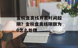 金税盘离线开票时间超限？金税盘离线限额为0怎么处理