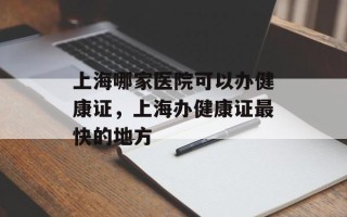 上海哪家医院可以办健康证，上海办健康证最快的地方