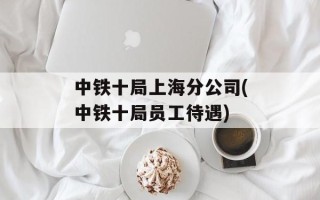 中铁十局上海分公司(中铁十局员工待遇)