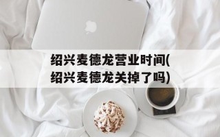 绍兴麦德龙营业时间(绍兴麦德龙关掉了吗)