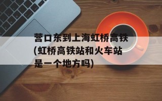 营口东到上海虹桥高铁(虹桥高铁站和火车站是一个地方吗)