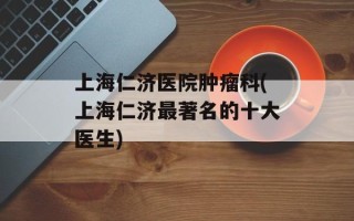 上海仁济医院肿瘤科(上海仁济最著名的十大医生)