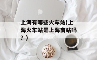 上海有哪些火车站(上海火车站是上海南站吗？)