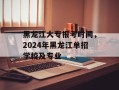 黑龙江大专报考时间，2024年黑龙江单招学校及专业