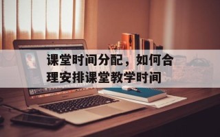 课堂时间分配，如何合理安排课堂教学时间