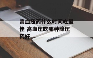 高血压药什么时间吃最佳 高血压吃哪种降压药好