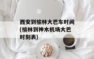 西安到榆林大巴车时间(榆林到神木机场大巴时刻表)