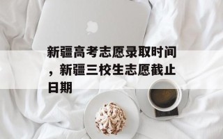 新疆高考志愿录取时间，新疆三校生志愿截止日期