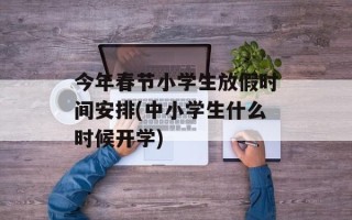 今年春节小学生放假时间安排(中小学生什么时候开学)