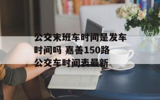 公交末班车时间是发车时间吗 嘉善150路公交车时间表最新
