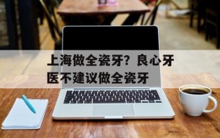 上海做全瓷牙？良心牙医不建议做全瓷牙