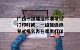 广西一级建造师准考证打印时间，一级建造师考试报名表在哪里打印