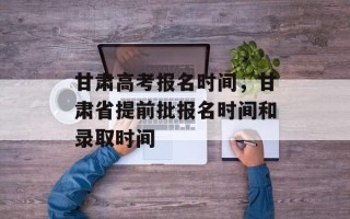 甘肃高考报名时间，甘肃省提前批报名时间和录取时间