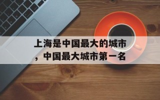 上海是中国最大的城市，中国最大城市第一名