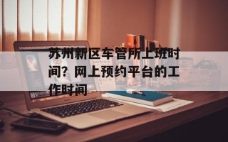 苏州新区车管所上班时间？网上预约平台的工作时间