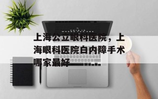 上海公立眼科医院，上海眼科医院白内障手术哪家最好