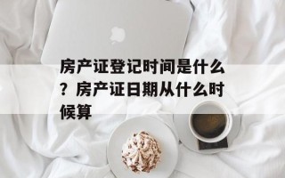 房产证登记时间是什么？房产证日期从什么时候算