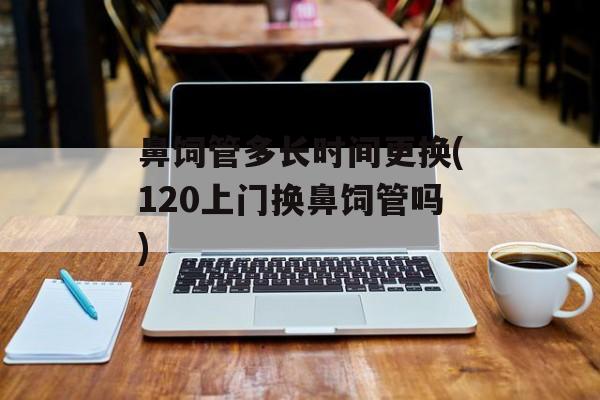 鼻饲管多长时间更换(120上门换鼻饲管吗)-第1张图片-