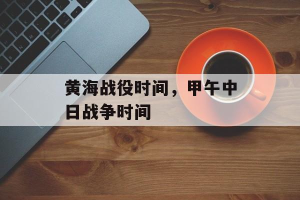 黄海战役时间，甲午中日战争时间-第1张图片-