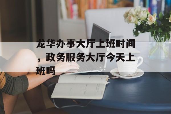 龙华办事大厅上班时间，政务服务大厅今天上班吗-第1张图片-