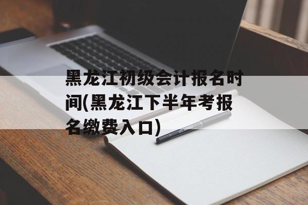黑龙江初级会计报名时间(黑龙江下半年考报名缴费入口)-第1张图片-